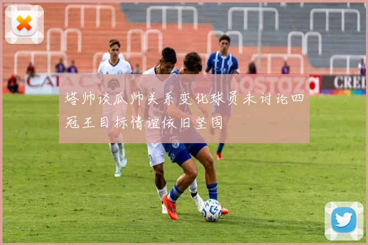 塔帅谈瓜帅关系变化球员未讨论四冠王目标情谊依旧坚固