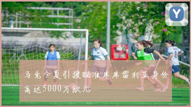 马竞今夏引援瞄准库库雷利亚身价高达5000万欧元