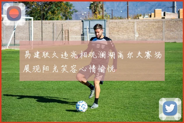易建联久违亮相观澜湖高尔夫赛场展现阳光笑容心情愉悦