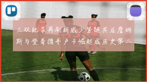 三双纪录再刷新威少紧随其后詹姆斯与登哥携手卢卡崛起成历史第二
