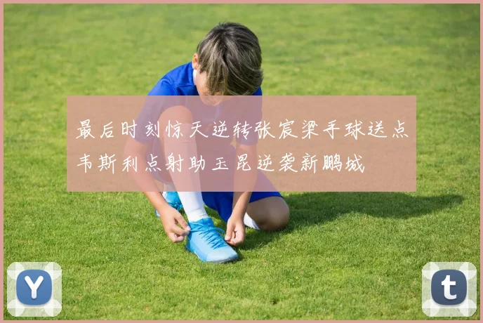 最后时刻惊天逆转张宸梁手球送点韦斯利点射助玉昆逆袭新鹏城
