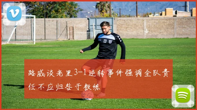 路威谈老里3-1逆转事件强调全队责任不应归咎于教练