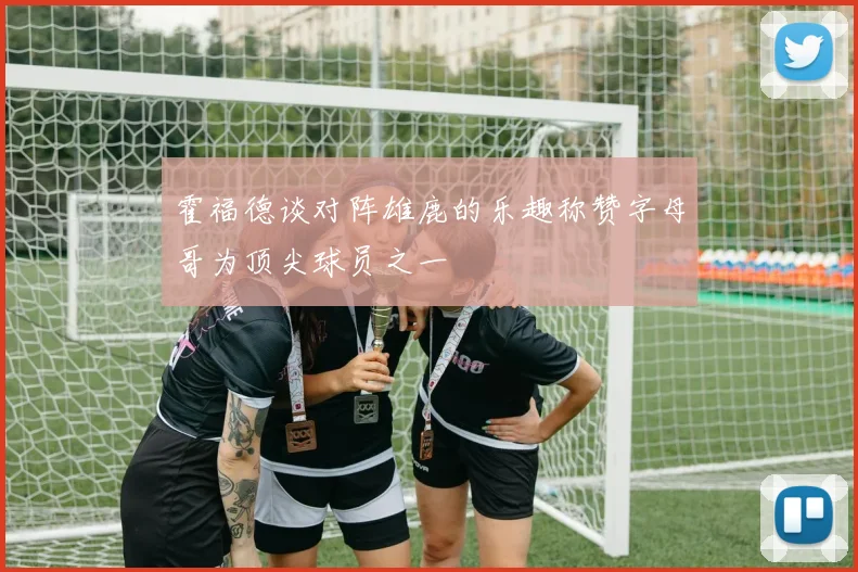 霍福德谈对阵雄鹿的乐趣称赞字母哥为顶尖球员之一