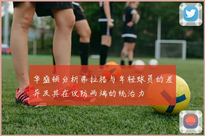 华盛顿分析弗拉格与年轻球员的差异及其在攻防两端的统治力