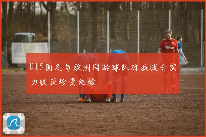 U15国足与欧洲同龄球队对抗提升实力收获珍贵经验