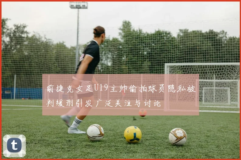 前捷克女足U19主帅偷拍球员隐私被判缓刑引发广泛关注与讨论