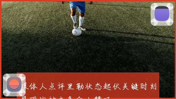 媒体人点评里勒状态起伏关键时刻展现战神本色令人赞叹