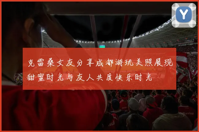 克雷桑女友分享成都游玩美照展现甜蜜时光与友人共度快乐时光