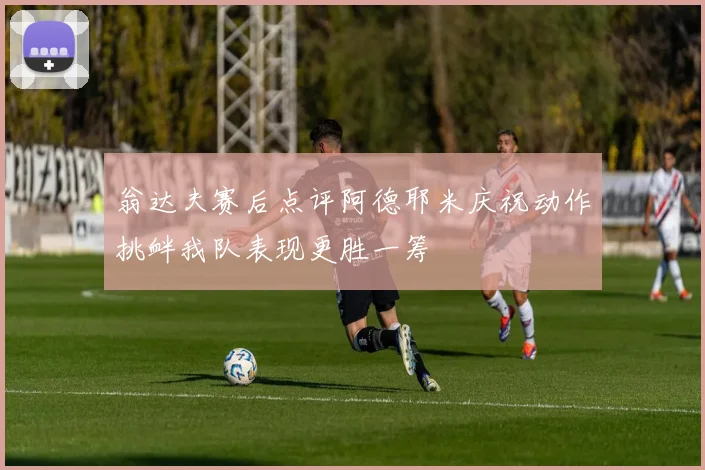 翁达夫赛后点评阿德耶米庆祝动作挑衅我队表现更胜一筹